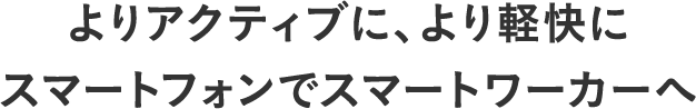 よりアクティブに、より軽快にスマートフォンでスマートワーカーへ