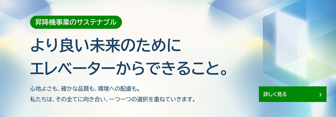 昇降機事業のサステナブル より良い未来のために エレベーターからできること。心地よさも、確かな品質も、環境への配慮も。私たちは、その全てに向き合い、一つ一つの選択を重ねていきます。詳しく見る
