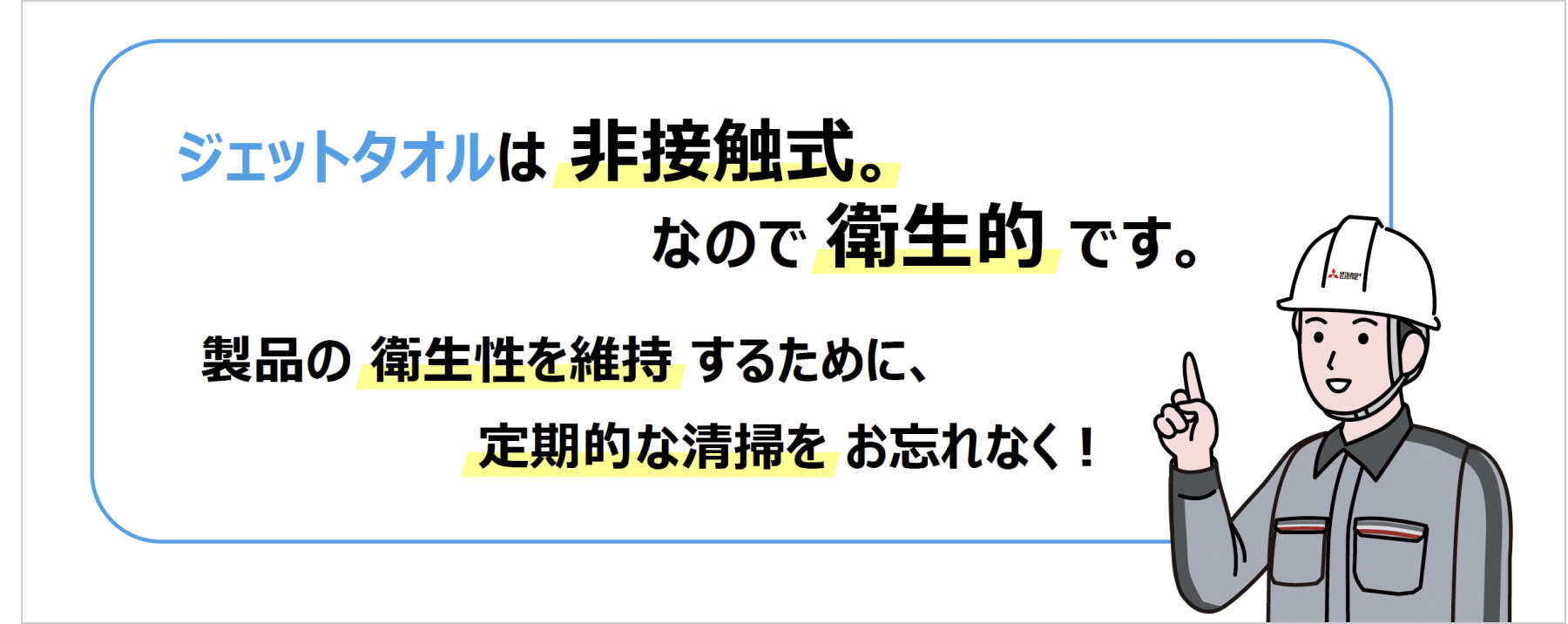 ジェットタオルは非接触式。なので衛生的です。製品の衛生性を維持するために、定期的な清掃をお忘れなく！