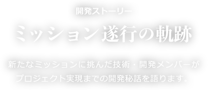 開発ストーリー ミッション遂行の軌跡 新たなミッションに挑んだ技術・開発メンバーがプロジェクト実現までの開発秘話を語ります。