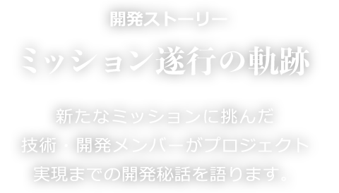 開発ストーリー ミッション遂行の軌跡 新たなミッションに挑んだ技術・開発メンバーがプロジェクト実現までの開発秘話を語ります。
